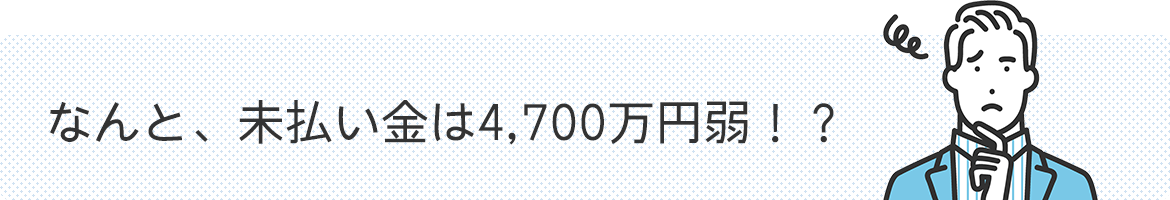 なんと、未払い金は4,700万円弱！？