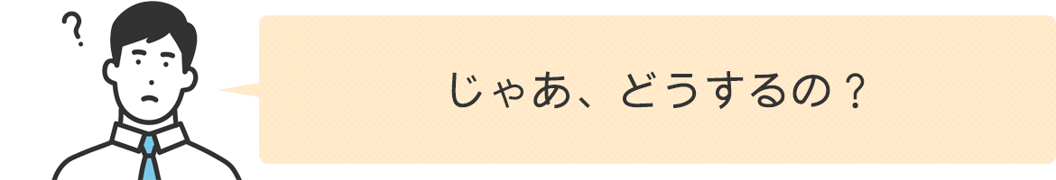 じゃあどうするの！？