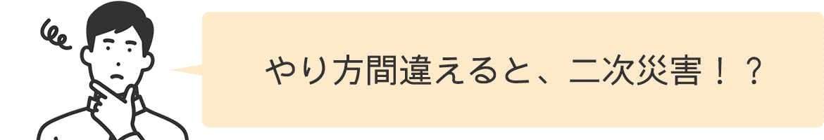 やり方間違えると、二次災害！？