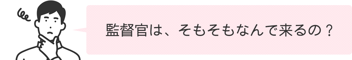 監督官は、そもそもなんで来るの？